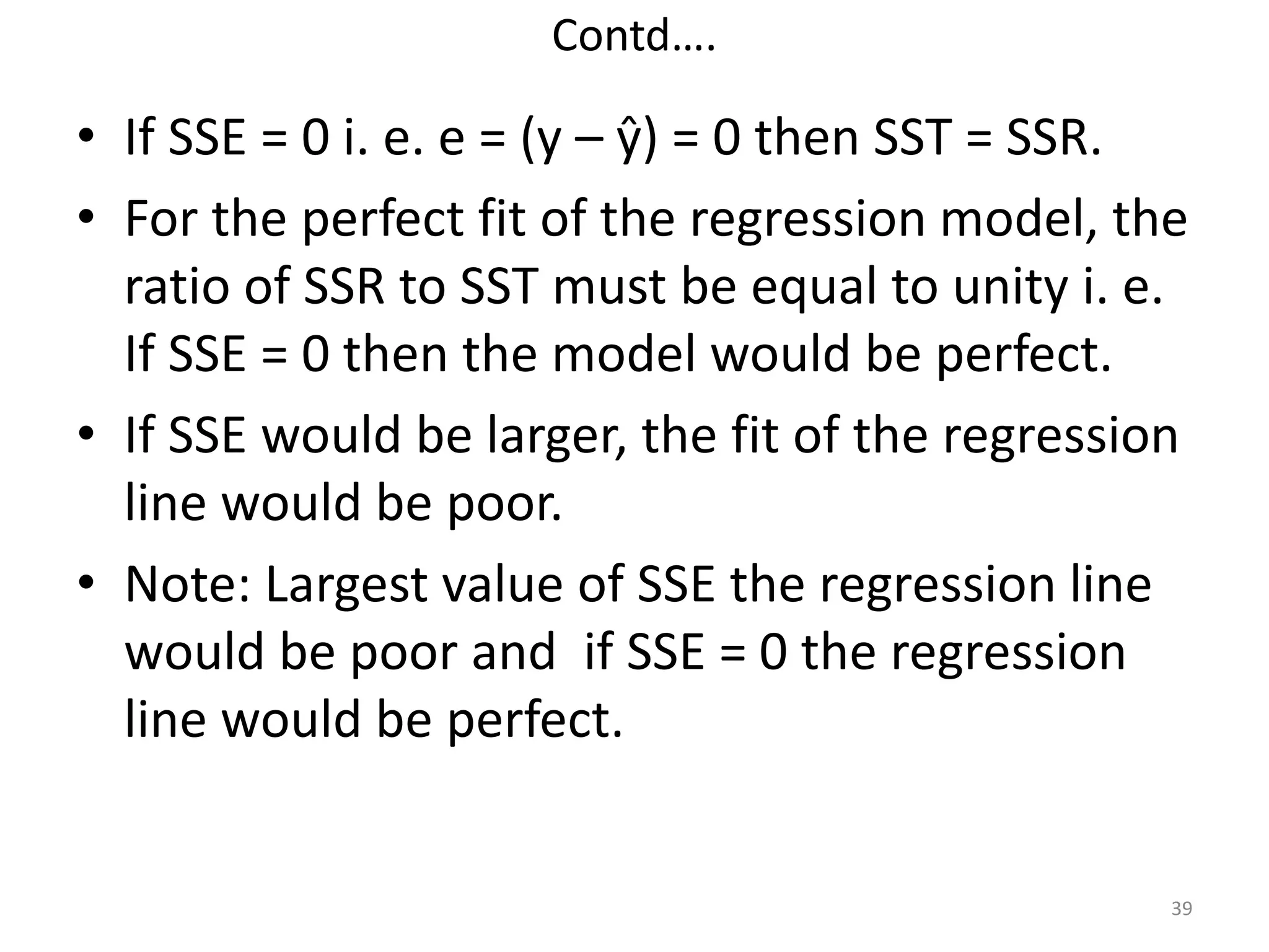 Contd….
• If SSE = 0 i. e. e = (y – ŷ) = 0 then SST = SSR.
• For the perfect fit of the regression model, the
ratio of SSR to SST must be equal to unity i. e.
If SSE = 0 then the model would be perfect.
• If SSE would be larger, the fit of the regression
line would be poor.
• Note: Largest value of SSE the regression line
would be poor and if SSE = 0 the regression
line would be perfect.
39
 