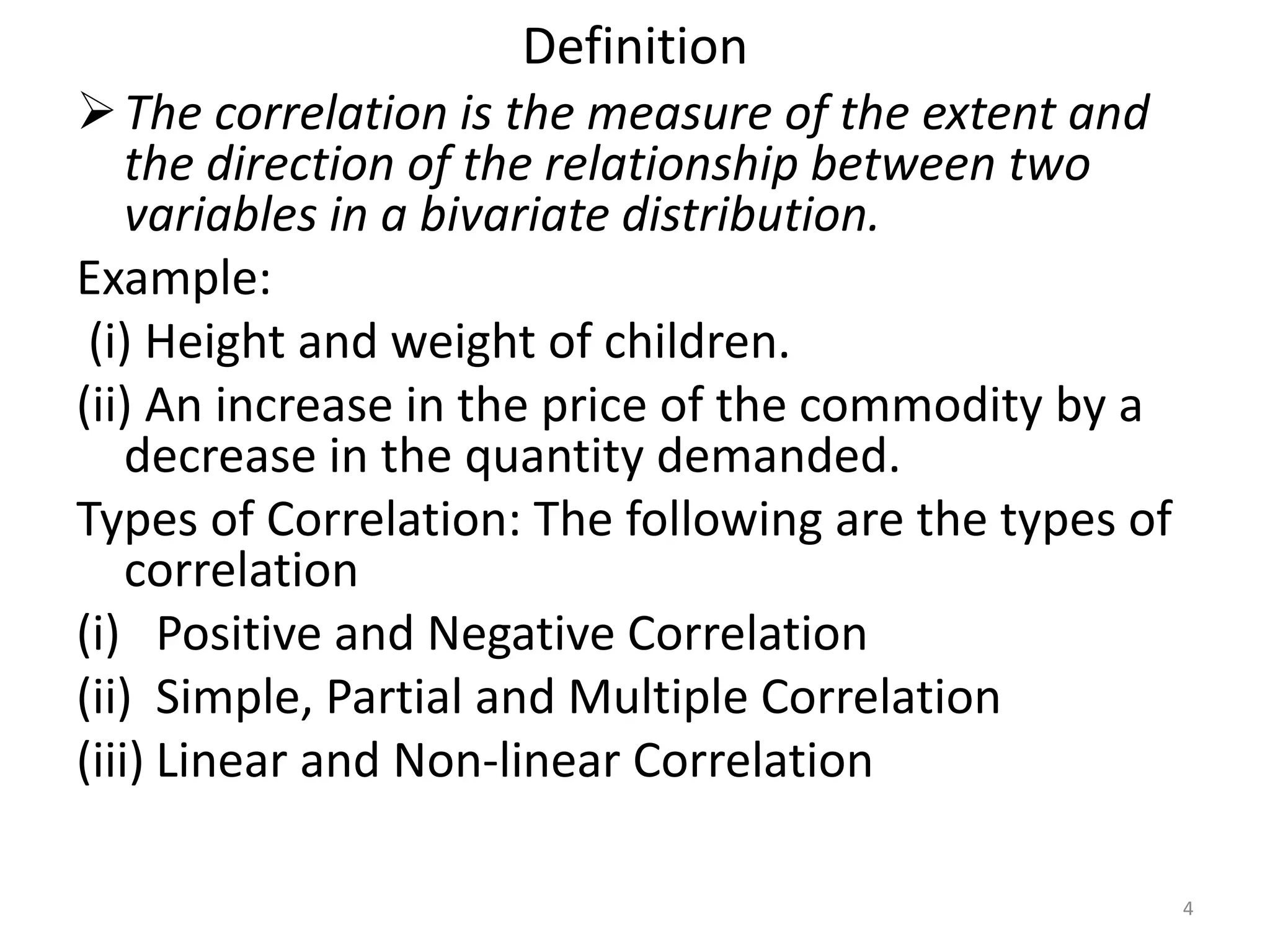 Definition
The correlation is the measure of the extent and
the direction of the relationship between two
variables in a bivariate distribution.
Example:
(i) Height and weight of children.
(ii) An increase in the price of the commodity by a
decrease in the quantity demanded.
Types of Correlation: The following are the types of
correlation
(i) Positive and Negative Correlation
(ii) Simple, Partial and Multiple Correlation
(iii) Linear and Non-linear Correlation
4
 