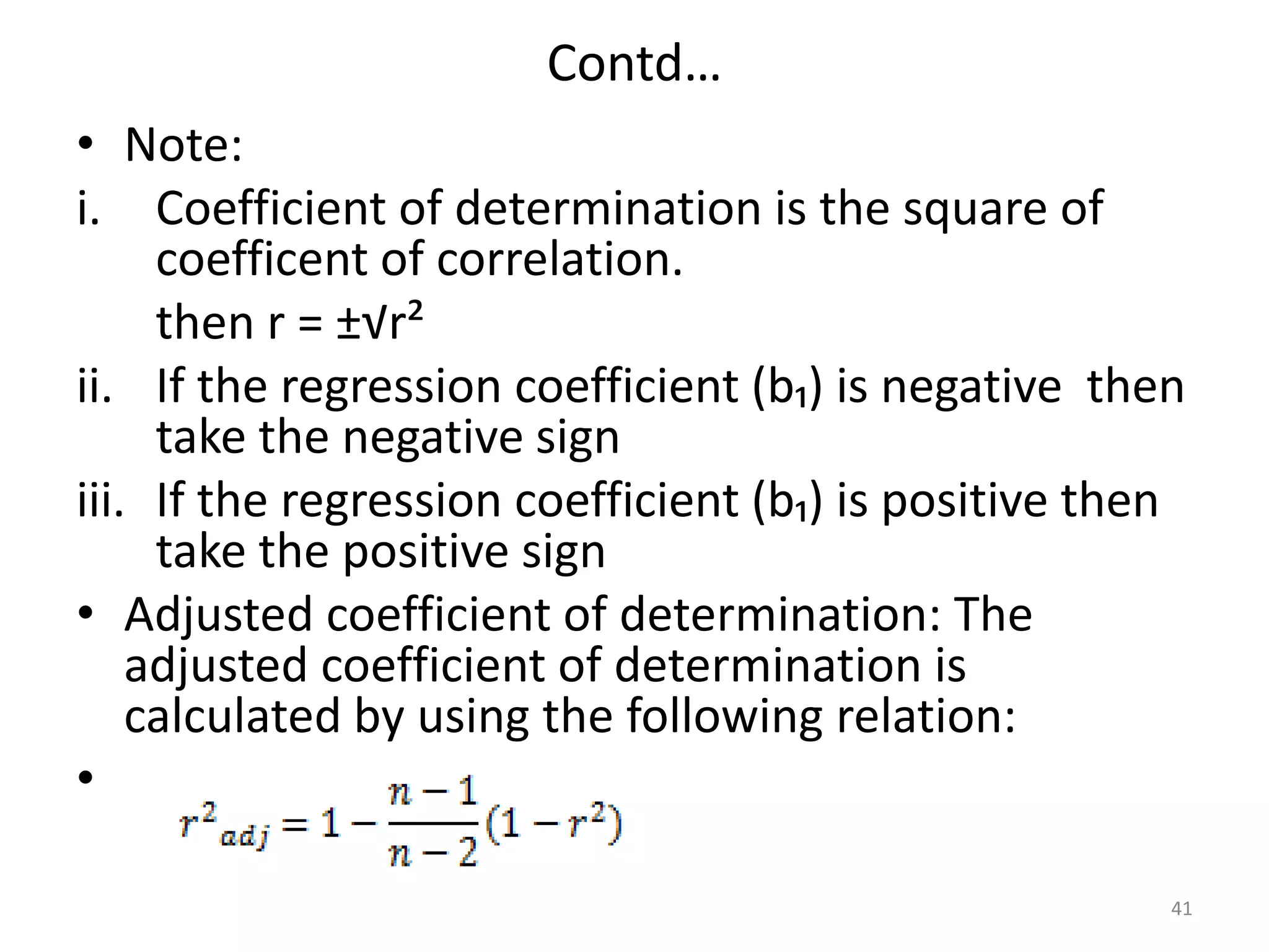 Contd…
• Note:
i. Coefficient of determination is the square of
coefficent of correlation.
then r = ±√r²
ii. If the regression coefficient (b₁) is negative then
take the negative sign
iii. If the regression coefficient (b₁) is positive then
take the positive sign
• Adjusted coefficient of determination: The
adjusted coefficient of determination is
calculated by using the following relation:
•
41
 
