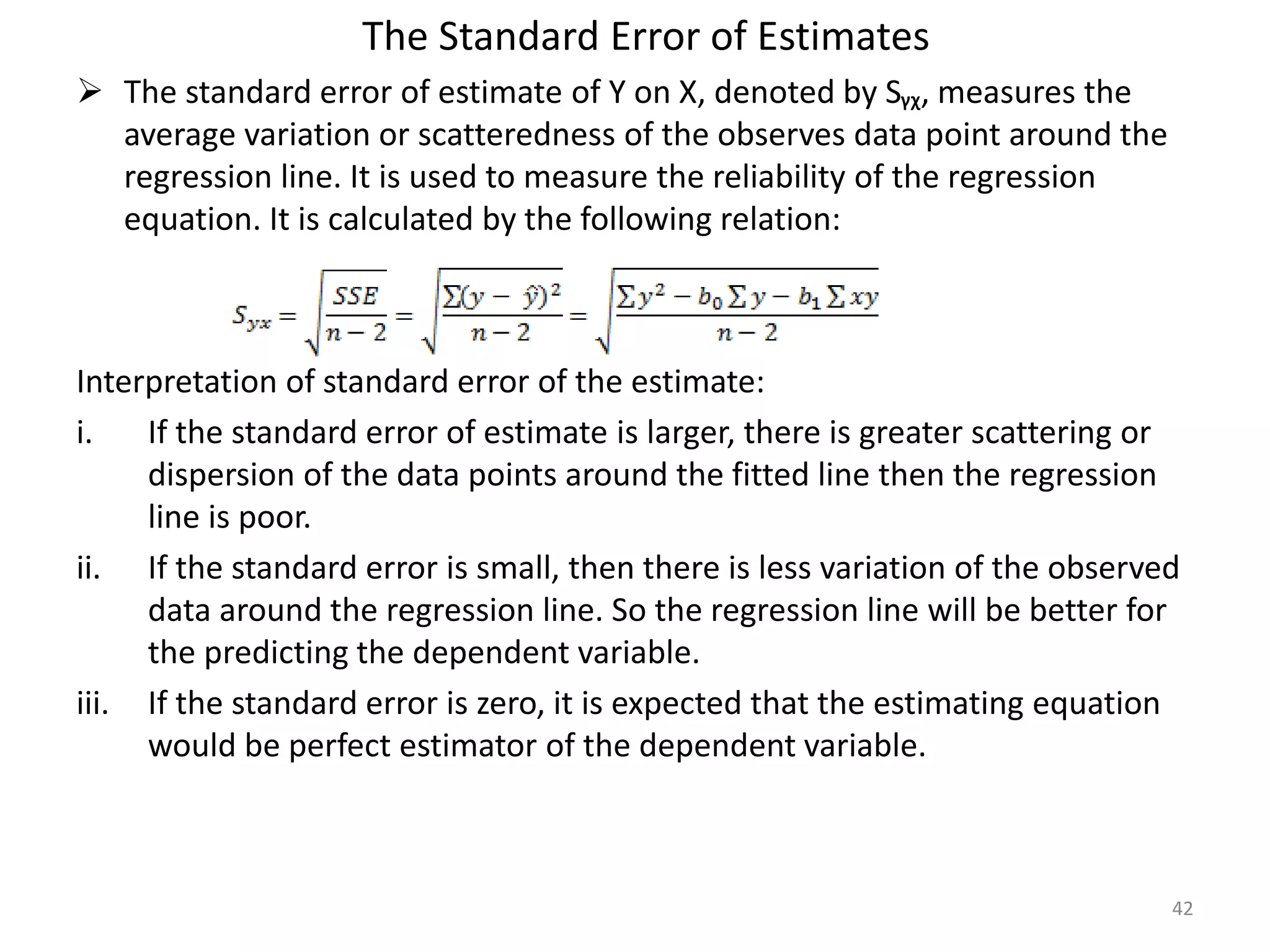 The Standard Error of Estimates
 The standard error of estimate of Y on X, denoted by Sᵧᵪ, measures the
average variation or scatteredness of the observes data point around the
regression line. It is used to measure the reliability of the regression
equation. It is calculated by the following relation:
Interpretation of standard error of the estimate:
i. If the standard error of estimate is larger, there is greater scattering or
dispersion of the data points around the fitted line then the regression
line is poor.
ii. If the standard error is small, then there is less variation of the observed
data around the regression line. So the regression line will be better for
the predicting the dependent variable.
iii. If the standard error is zero, it is expected that the estimating equation
would be perfect estimator of the dependent variable.
42
 