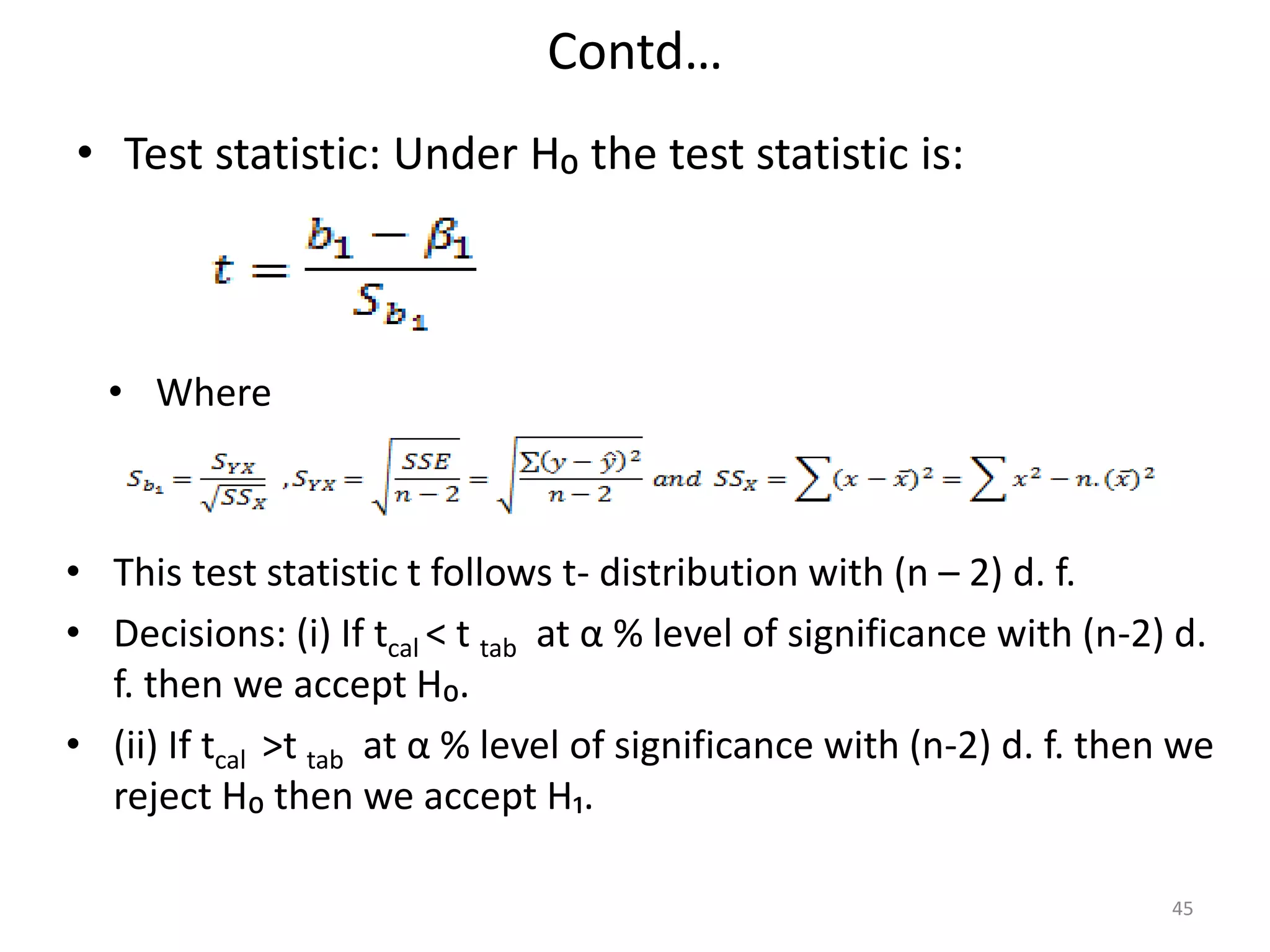 Contd…
• Test statistic: Under H₀ the test statistic is:
45
• Where
• This test statistic t follows t- distribution with (n – 2) d. f.
• Decisions: (i) If tcal < t tab at α % level of significance with (n-2) d.
f. then we accept H₀.
• (ii) If tcal >t tab at α % level of significance with (n-2) d. f. then we
reject H₀ then we accept H₁.
 