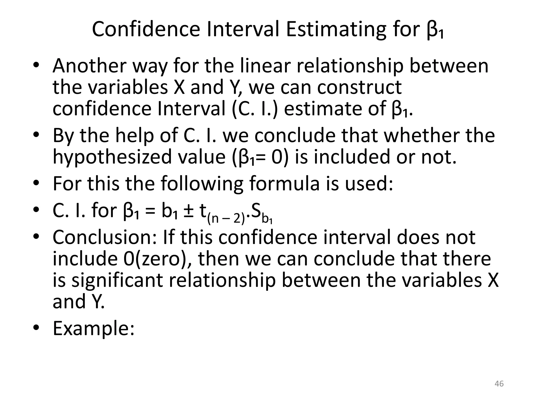 Confidence Interval Estimating for β₁
• Another way for the linear relationship between
the variables X and Y, we can construct
confidence Interval (C. I.) estimate of β₁.
• By the help of C. I. we conclude that whether the
hypothesized value (β₁= 0) is included or not.
• For this the following formula is used:
• C. I. for β₁ = b₁ ± t(n – 2).Sb₁
• Conclusion: If this confidence interval does not
include 0(zero), then we can conclude that there
is significant relationship between the variables X
and Y.
• Example:
46
 