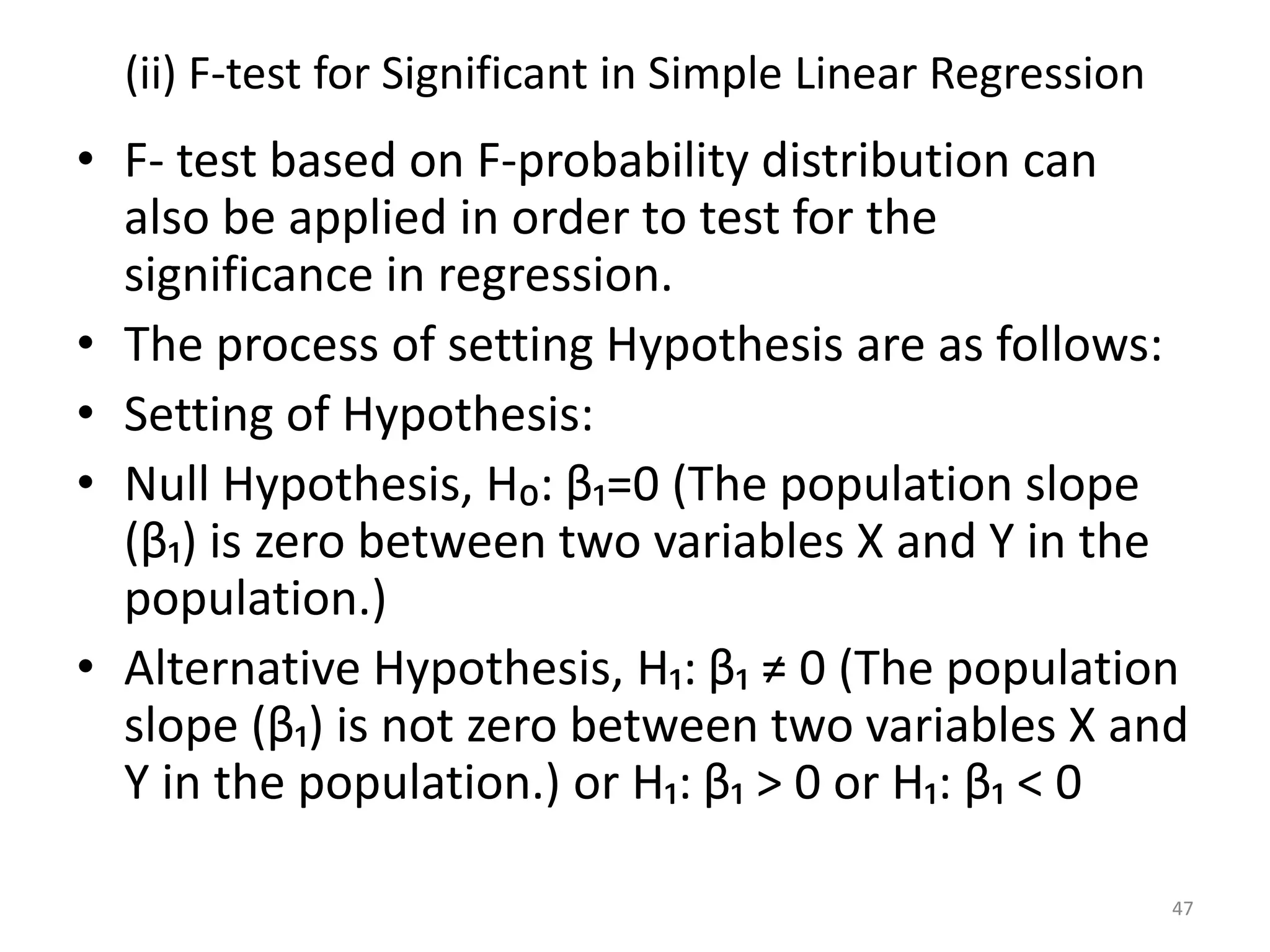 (ii) F-test for Significant in Simple Linear Regression
• F- test based on F-probability distribution can
also be applied in order to test for the
significance in regression.
• The process of setting Hypothesis are as follows:
• Setting of Hypothesis:
• Null Hypothesis, H₀: β₁=0 (The population slope
(β₁) is zero between two variables X and Y in the
population.)
• Alternative Hypothesis, H₁: β₁ ≠ 0 (The population
slope (β₁) is not zero between two variables X and
Y in the population.) or H₁: β₁ > 0 or H₁: β₁ < 0
47
 