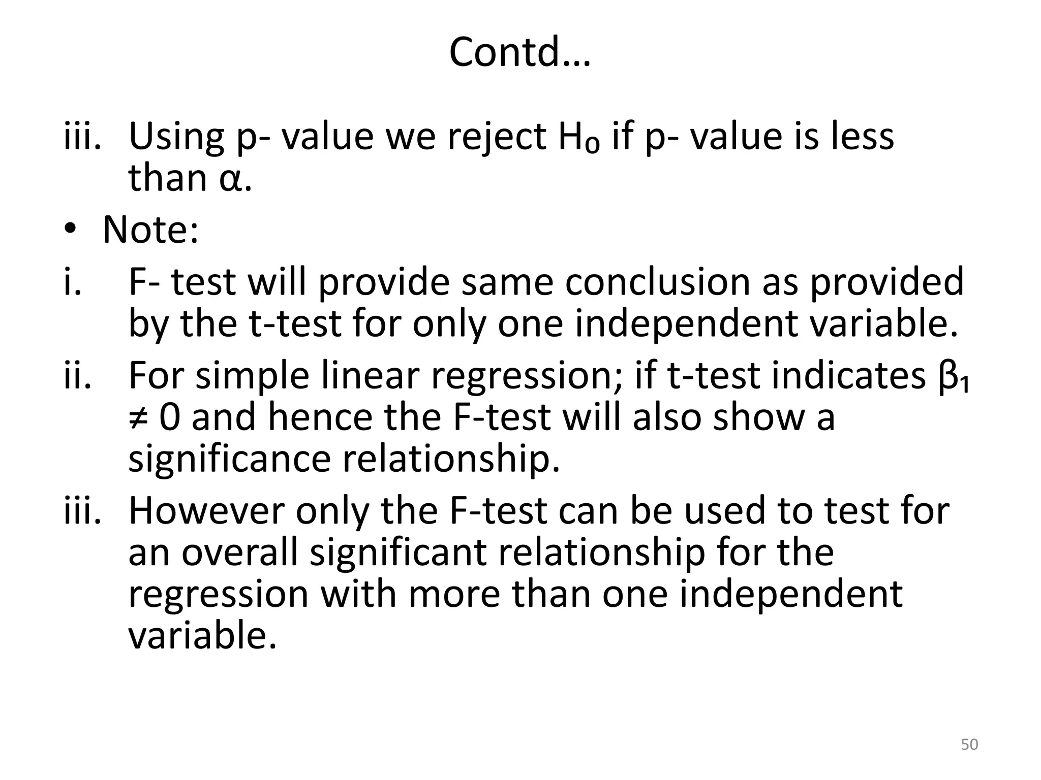 Contd…
iii. Using p- value we reject H₀ if p- value is less
than α.
• Note:
i. F- test will provide same conclusion as provided
by the t-test for only one independent variable.
ii. For simple linear regression; if t-test indicates β₁
≠ 0 and hence the F-test will also show a
significance relationship.
iii. However only the F-test can be used to test for
an overall significant relationship for the
regression with more than one independent
variable.
50
 
