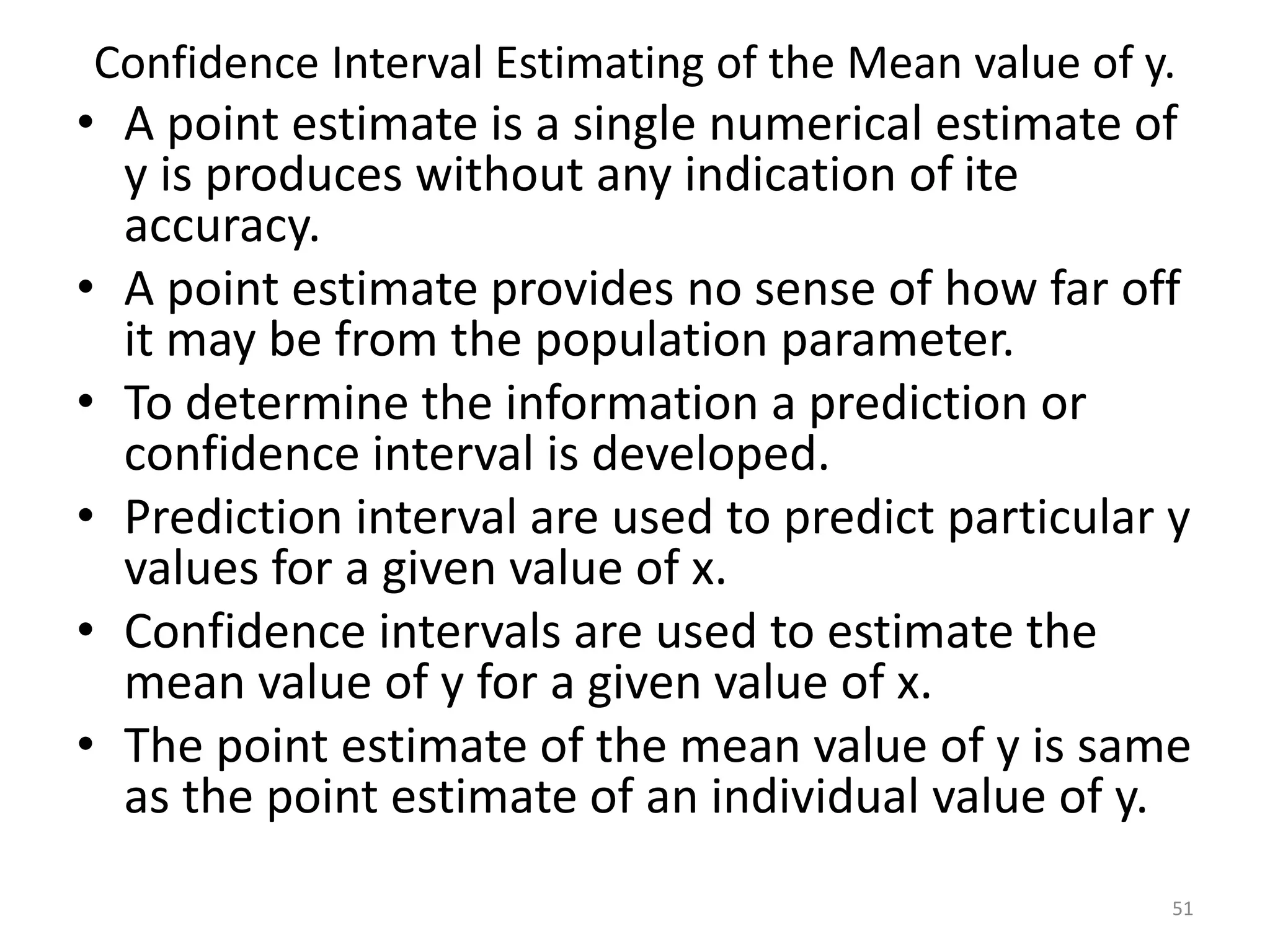 Confidence Interval Estimating of the Mean value of y.
• A point estimate is a single numerical estimate of
y is produces without any indication of ite
accuracy.
• A point estimate provides no sense of how far off
it may be from the population parameter.
• To determine the information a prediction or
confidence interval is developed.
• Prediction interval are used to predict particular y
values for a given value of x.
• Confidence intervals are used to estimate the
mean value of y for a given value of x.
• The point estimate of the mean value of y is same
as the point estimate of an individual value of y.
51
 