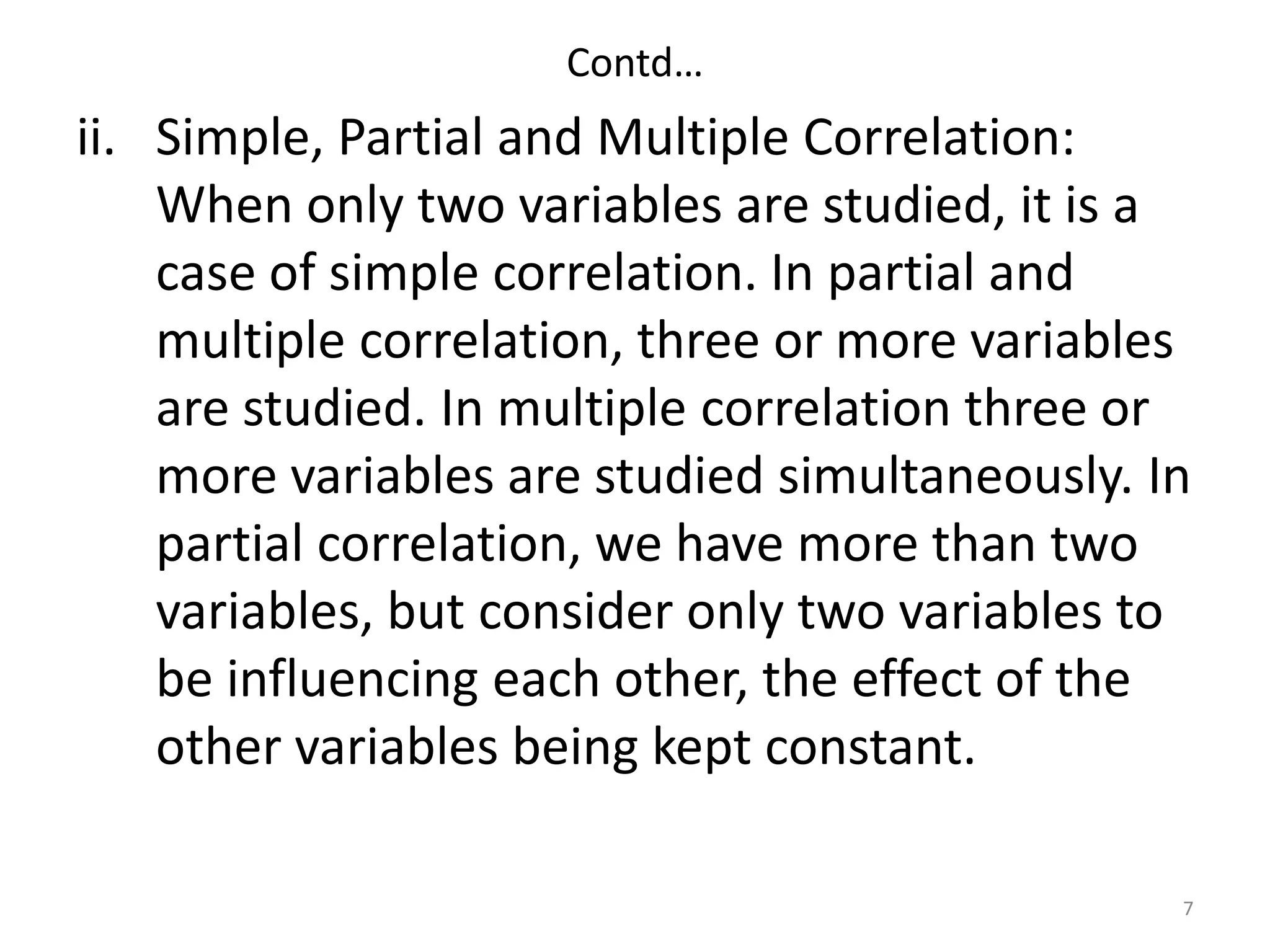 Contd…
ii. Simple, Partial and Multiple Correlation:
When only two variables are studied, it is a
case of simple correlation. In partial and
multiple correlation, three or more variables
are studied. In multiple correlation three or
more variables are studied simultaneously. In
partial correlation, we have more than two
variables, but consider only two variables to
be influencing each other, the effect of the
other variables being kept constant.
7
 