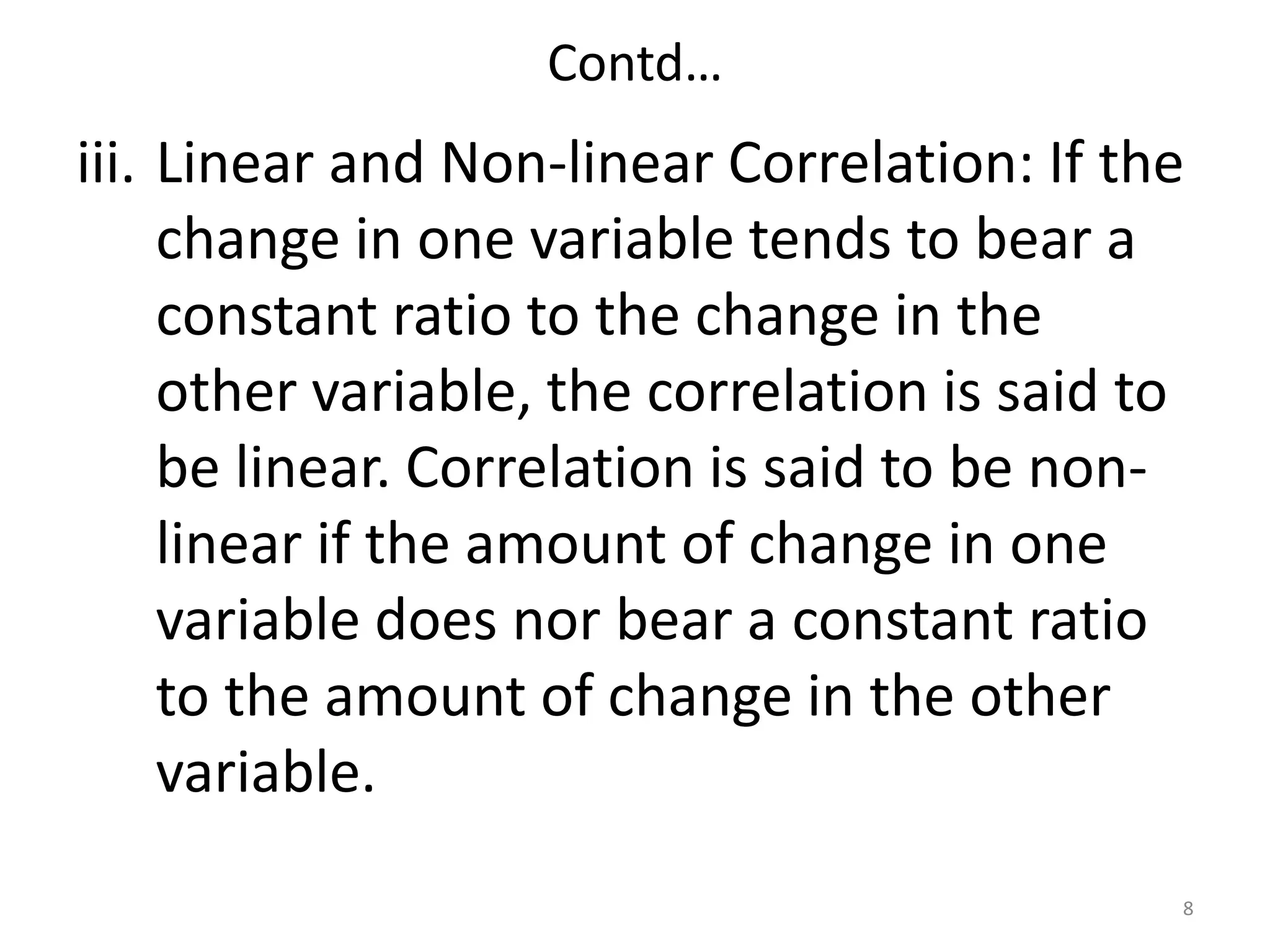 Contd…
iii. Linear and Non-linear Correlation: If the
change in one variable tends to bear a
constant ratio to the change in the
other variable, the correlation is said to
be linear. Correlation is said to be non-
linear if the amount of change in one
variable does nor bear a constant ratio
to the amount of change in the other
variable.
8
 
