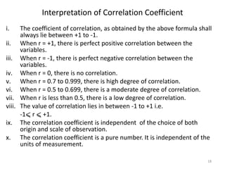 Interpretation of Correlation Coefficient
i. The coefficient of correlation, as obtained by the above formula shall
always lie between +1 to -1.
ii. When r = +1, there is perfect positive correlation between the
variables.
iii. When r = -1, there is perfect negative correlation between the
variables.
iv. When r = 0, there is no correlation.
v. When r = 0.7 to 0.999, there is high degree of correlation.
vi. When r = 0.5 to 0.699, there is a moderate degree of correlation.
vii. When r is less than 0.5, there is a low degree of correlation.
viii. The value of correlation lies in between -1 to +1 i.e.
-1⩽ r ⩽ +1.
ix. The correlation coefficient is independent of the choice of both
origin and scale of observation.
x. The correlation coefficient is a pure number. It is independent of the
units of measurement.
18
 