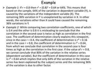 Example
 Example 1: If r = 0.8 then r2 = (0.8)2 = 0.64 or 64%. This means that
based on the sample, 64% of the variation in dependent variable (Y), is
caused by the variations of the independent variable (X). The
remaining 36% variation in Y is unexplained by variation in X. In other
words, the variations other than X could have caused the remaining
36% variations in Y.
 Example 2: While comparing two correlation coefficients, one of which
is 0.4 and the other is 0.8 it is misleading to conclude that the
correlation in the second case is twice as high as correlation in the first
case. The coefficient of determination clearly explains this viewpoint,
since in the case r = 0.4, the coefficient of determination is r² = 0.16
and in the case r = 0.8, the coefficient of determination is r² = 0.64,
from which we conclude that correlation in the second case is four
times as high as the correlation in the first case. If the value of r = 0.8,
we cannot conclude that 80% of the variation in the relative series
(dependent variable). But the coefficient of determination in this case
is r² = 0.64 which implies that only 64% of the variation in the relative
series has been explained by the subject series and the remaining 36%
of the variation is due to other factor.
20
 