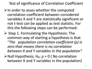 Test of significance of Correlation Coefficient
In order to asses whether the computed
correlation coefficient between considered
variables X and Y are statistically significant or
not t-test can be applied as test statistic. For
this the following steps can be performed:
 Step 1. Formulating the Hypothesis: The
common way of starting a hypothesis is that
“The population correlation coefficient (ρ) is
zero that means there is no correlation
between X and Y variables in the population”.
Null Hypothesis, H₀: ρ = 0 ( No correlation
between X and Y variables in the population)
22
 