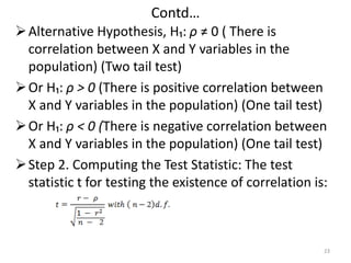 Contd…
Alternative Hypothesis, H₁: ρ ≠ 0 ( There is
correlation between X and Y variables in the
population) (Two tail test)
Or H₁: ρ > 0 (There is positive correlation between
X and Y variables in the population) (One tail test)
Or H₁: ρ < 0 (There is negative correlation between
X and Y variables in the population) (One tail test)
Step 2. Computing the Test Statistic: The test
statistic t for testing the existence of correlation is:
23
 