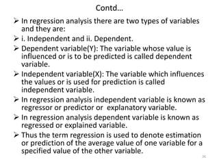 Contd…
 In regression analysis there are two types of variables
and they are:
 i. Independent and ii. Dependent.
 Dependent variable(Y): The variable whose value is
influenced or is to be predicted is called dependent
variable.
 Independent variable(X): The variable which influences
the values or is used for prediction is called
independent variable.
 In regression analysis independent variable is known as
regressor or predictor or explanatory variable.
 In regression analysis dependent variable is known as
regressed or explained variable.
 Thus the term regression is used to denote estimation
or prediction of the average value of one variable for a
specified value of the other variable.
26
 