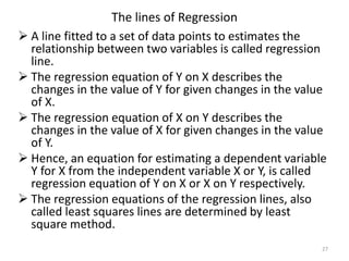 The lines of Regression
 A line fitted to a set of data points to estimates the
relationship between two variables is called regression
line.
 The regression equation of Y on X describes the
changes in the value of Y for given changes in the value
of X.
 The regression equation of X on Y describes the
changes in the value of X for given changes in the value
of Y.
 Hence, an equation for estimating a dependent variable
Y for X from the independent variable X or Y, is called
regression equation of Y on X or X on Y respectively.
 The regression equations of the regression lines, also
called least squares lines are determined by least
square method.
27
 