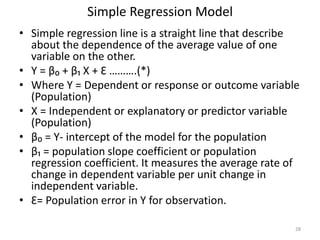Simple Regression Model
• Simple regression line is a straight line that describe
about the dependence of the average value of one
variable on the other.
• Y = β₀ + β₁ X + Ɛ ……….(*)
• Where Y = Dependent or response or outcome variable
(Population)
• X = Independent or explanatory or predictor variable
(Population)
• β₀ = Y- intercept of the model for the population
• β₁ = population slope coefficient or population
regression coefficient. It measures the average rate of
change in dependent variable per unit change in
independent variable.
• Ɛ= Population error in Y for observation.
28
 