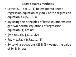 Least squares methods
• Let ŷ= b₀ + b₁x …..(1) be estimated linear
regression equation of y on x of the regression
equation Y = β₀ + β₁ X .
• By using the principles of least square, we can
get two normal equations of regression
equation (1) are as:
• ∑y = nb₀ +b₁ ∑x………(2)
• ∑xy = b₀∑x₁ + b₁∑x₂…….(3)
• By solving equations (2) & (3) we get the value
of b₀ & b₁ as:
33
 