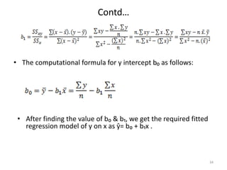 Contd…
• The computational formula for y intercept b₀ as follows:
34
• After finding the value of b₀ & b₁, we get the required fitted
regression model of y on x as ŷ= b₀ + b₁x .
 