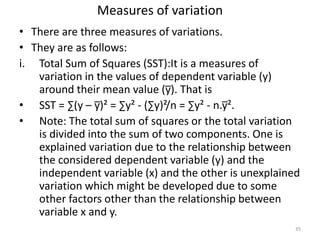 Measures of variation
• There are three measures of variations.
• They are as follows:
i. Total Sum of Squares (SST):It is a measures of
variation in the values of dependent variable (y)
around their mean value (y̅). That is
• SST = ∑(y – y̅)² = ∑y² - (∑y)²/n = ∑y² - n.y̅².
• Note: The total sum of squares or the total variation
is divided into the sum of two components. One is
explained variation due to the relationship between
the considered dependent variable (y) and the
independent variable (x) and the other is unexplained
variation which might be developed due to some
other factors other than the relationship between
variable x and y.
35
 