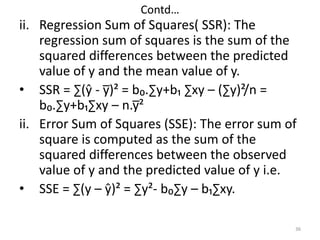 Contd…
ii. Regression Sum of Squares( SSR): The
regression sum of squares is the sum of the
squared differences between the predicted
value of y and the mean value of y.
• SSR = ∑(ŷ - y̅)² = b₀.∑y+b₁ ∑xy – (∑y)²/n =
b₀.∑y+b₁∑xy – n.y̅²
ii. Error Sum of Squares (SSE): The error sum of
square is computed as the sum of the
squared differences between the observed
value of y and the predicted value of y i.e.
• SSE = ∑(y – ŷ)² = ∑y²- b₀∑y – b₁∑xy.
36
 