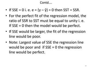 Contd….
• If SSE = 0 i. e. e = (y – ŷ) = 0 then SST = SSR.
• For the perfect fit of the regression model, the
ratio of SSR to SST must be equal to unity i. e.
If SSE = 0 then the model would be perfect.
• If SSE would be larger, the fit of the regression
line would be poor.
• Note: Largest value of SSE the regression line
would be poor and if SSE = 0 the regression
line would be perfect.
39
 