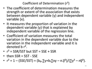 Coefficient of Determination (r²)
• The coefficient of determination measures the
strength or extent of the association that exists
between dependent variable (y) and independent
variable (x).
• It measures the proportion of variation in the
dependent variable (y) that is explained by
independent variable of the regression line.
• Coefficient of variation measures the total
variation in the dependent variable due to the
variation in the independent variable and it is
denoted b r².
• r² = SSR/SST but SST = SSE + SSR
• then SSR = SST - SSE
• r² = 1 – (SSE/SST) = (b₀.∑y+b₁∑xy – n.y̅²)/(∑y² – ny̅²).
40
 