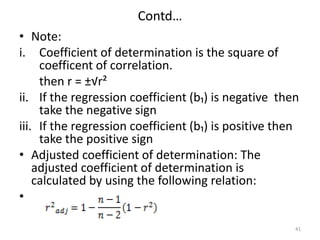 Contd…
• Note:
i. Coefficient of determination is the square of
coefficent of correlation.
then r = ±√r²
ii. If the regression coefficient (b₁) is negative then
take the negative sign
iii. If the regression coefficient (b₁) is positive then
take the positive sign
• Adjusted coefficient of determination: The
adjusted coefficient of determination is
calculated by using the following relation:
•
41
 