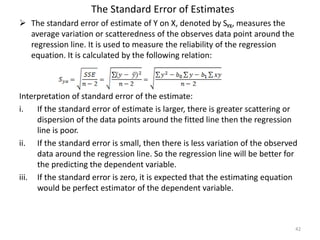 The Standard Error of Estimates
 The standard error of estimate of Y on X, denoted by Sᵧᵪ, measures the
average variation or scatteredness of the observes data point around the
regression line. It is used to measure the reliability of the regression
equation. It is calculated by the following relation:
Interpretation of standard error of the estimate:
i. If the standard error of estimate is larger, there is greater scattering or
dispersion of the data points around the fitted line then the regression
line is poor.
ii. If the standard error is small, then there is less variation of the observed
data around the regression line. So the regression line will be better for
the predicting the dependent variable.
iii. If the standard error is zero, it is expected that the estimating equation
would be perfect estimator of the dependent variable.
42
 