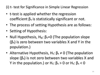 (i) t- test for Significance in Simple Linear Regression
• t-test is applied whether the regression
coefficient β₁ is statistically significant or not.
• The process of setting Hypothesis are as follows:
• Setting of Hypothesis:
• Null Hypothesis, H₀: β₁=0 (The population slope
(β₁) is zero between two variables X and Y in the
population.)
• Alternative Hypothesis, H₁: β₁ ≠ 0 (The population
slope (β₁) is not zero between two variables X and
Y in the population.) or H₁: β₁ > 0 or H₁: β₁ < 0
44
 