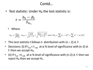 Contd…
• Test statistic: Under H₀ the test statistic is:
45
• Where
• This test statistic t follows t- distribution with (n – 2) d. f.
• Decisions: (i) If tcal < t tab at α % level of significance with (n-2) d.
f. then we accept H₀.
• (ii) If tcal >t tab at α % level of significance with (n-2) d. f. then we
reject H₀ then we accept H₁.
 