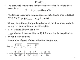 Contd…
• The formula to compute the confidence interval estimate for the mean
value of y is:
52
• The formula to compute the prediction interval estimate of an individual
value of y is:
• Where; ŷ = estimated or predicted value of the dependent variable
for a given value of independent variable.
• Sᵧᵪ = standard error of estimate
• t(n-2)= tabulated value of t for (n- 2) d. f. and α level of significance.
• h= hat matrix element.
• n = number of pairs of observations or sample size.
 