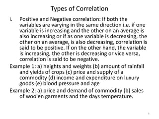 Types of Correlation
i. Positive and Negative correlation: If both the
variables are varying in the same direction i.e. if one
variable is increasing and the other on an average is
also increasing or if as one variable is decreasing, the
other on an average, is also decreasing, correlation is
said to be positive. If on the other hand, the variable
is increasing, the other is decreasing or vice versa,
correlation is said to be negative.
Example 1: a) heights and weights (b) amount of rainfall
and yields of crops (c) price and supply of a
commodity (d) income and expenditure on luxury
goods (e) blood pressure and age
Example 2: a) price and demand of commodity (b) sales
of woolen garments and the days temperature.
6
 