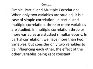 Contd…
ii. Simple, Partial and Multiple Correlation:
When only two variables are studied, it is a
case of simple correlation. In partial and
multiple correlation, three or more variables
are studied. In multiple correlation three or
more variables are studied simultaneously. In
partial correlation, we have more than two
variables, but consider only two variables to
be influencing each other, the effect of the
other variables being kept constant.
7
 