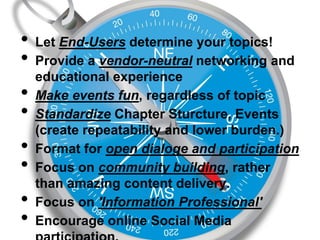 •
•
•
•
•
•
•
•

Guiding Principles:
Let End-Users determine your topics!
Provide a vendor-neutral networking and
educational experience
Make events fun, regardless of topic
Standardize Chapter Sturcture, Events
(create repeatability and lower burden.)
Format for open dialoge and participation
Focus on community building, rather
than amazing content delivery.
Focus on 'Information Professional'
Encourage online Social Media

 