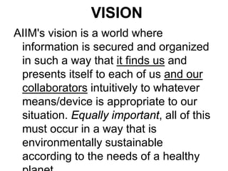 VISION
AIIM's vision is a world where
information is secured and organized
in such a way that it finds us and
presents itself to each of us and our
collaborators intuitively to whatever
means/device is appropriate to our
situation. Equally important, all of this
must occur in a way that is
environmentally sustainable
according to the needs of a healthy

 