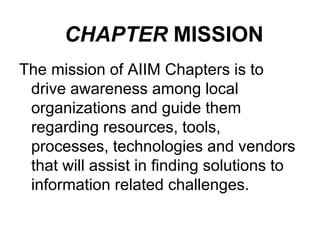 CHAPTER MISSION
The mission of AIIM Chapters is to
drive awareness among local
organizations and guide them
regarding resources, tools,
processes, technologies and vendors
that will assist in finding solutions to
information related challenges.

 