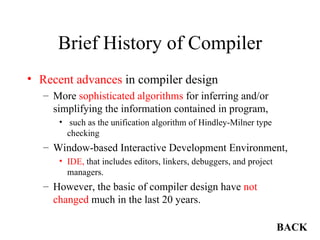 Brief History of Compiler Recent advances  in compiler design More  sophisticated algorithms  for inferring and/or simplifying the information contained in program, such as the unification algorithm of Hindley-Milner type checking Window-based Interactive Development Environment,  IDE,  that includes editors, linkers, debuggers, and project managers. However, the basic of compiler design have  not changed  much in the last 20 years. BACK 