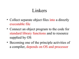 Linkers Collect separate object files  into  a directly  executable file Connect an object program to the code for  standard library functions  and to resource supplied by OS Becoming one of the principle activities of a compiler,  depends on OS and processor 