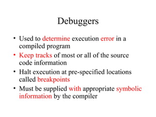 Debuggers Used to  determine  execution  error  in a compiled program Keep tracks  of most or all of the source code information Halt execution at pre-specified locations called  breakpoints Must be supplied  with  appropriate  symbolic information  by the compiler  
