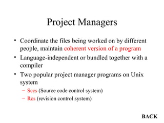 Project Managers Coordinate the files being worked on by different people, maintain  coherent version of a program Language-independent or bundled together with a compiler Two popular project manager programs on Unix system Sccs  (Source code control system) Rcs  (revision control system) BACK 