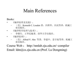 Main References Books:   《编译原理及实践》， （美） Kenneth C. Louden 著，冯博琴、冯岚等译，机械工业出版社。 《编译程序原理与技术》， 李赣生、王华民编著，清华大学出版社。 《编译原理》， （美） Alfred V. Aho  等著，李建中、姜守旭等译，机械工业出版社。 Course Web ： http://nmlab.zju.edu.cn/~compiler Email: ldm@cs.zju.edu.cn   (Prof. Lu Dongming) 