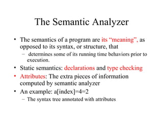 The Semantic Analyzer The semantics of a program are  its “meaning”,  as opposed to its syntax, or structure, that determines some of its running time behaviors prior to execution.  Static semantics:  declarations  and  type checking Attributes : The extra pieces of information computed by semantic analyzer  An example: a[index]=4=2 The syntax tree annotated with attributes 
