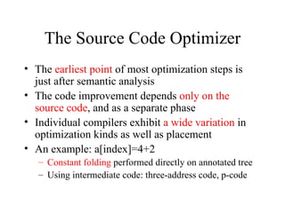 The Source Code Optimizer The  earliest point  of most optimization steps is just after semantic analysis The code improvement depends  only on the source code , and as a separate phase Individual compilers exhibit  a wide variation  in optimization kinds as well as placement An example: a[index]=4+2 Constant folding  performed directly on annotated tree Using intermediate code: three-address code, p-code 