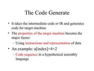 The Code Generate It takes the intermediate code or IR and generates code for target machine The  properties of the target machine  become the major factor:  Using  instructions and representation  of data An example: a[index]=4+2 Code sequence  in a hypothetical assembly language 