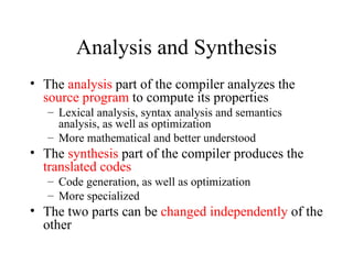 Analysis and Synthesis The  analysis  part of the compiler analyzes the  source program  to compute its properties Lexical analysis, syntax analysis and semantics analysis, as well as optimization More mathematical and better understood The  synthesis  part of the compiler produces the  translated codes Code generation, as well as optimization More specialized The two parts can be  changed independently  of the other 