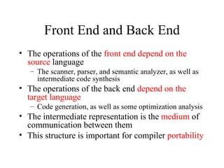 Front End and Back End The operations of the  front end depend on the source  language The scanner, parser, and semantic analyzer, as well as intermediate code synthesis The operations of the back end  depend on the target language Code generation, as well as some optimization analysis The intermediate representation is the  medium  of communication between them This structure is important for compiler  portability 