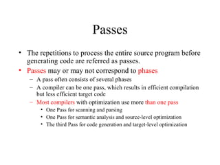 Passes The repetitions to process the entire source program before generating code are referred as passes. Passes  may or may not correspond to  phases A pass often consists of several phases A compiler can be one pass, which results in efficient compilation but less efficient target code Most compilers  with optimization use more  than one pass One Pass for scanning and parsing One Pass for semantic analysis and source-level optimization The third Pass for code generation and target-level optimization 