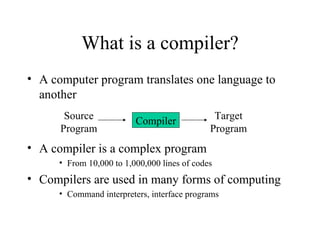 What is a compiler? A computer program translates one language to another A compiler is a complex program From 10,000 to 1,000,000 lines of codes Compilers are used in many forms of computing Command interpreters, interface programs Compiler Source Program Target Program 