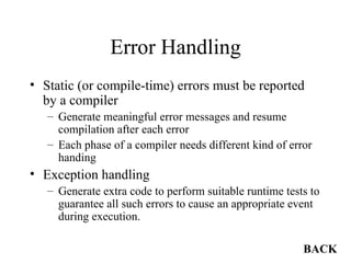 Error Handling Static (or compile-time) errors must be reported by a compiler Generate meaningful error messages and resume compilation after each error Each phase of a compiler needs different kind of error handing Exception handling Generate extra code to perform suitable runtime tests to guarantee all such errors to cause an appropriate event during execution. BACK 