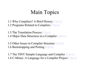 Main Topics  1.1 Why Compilers? A Brief History  [Open] 1.2 Programs Related to Compilers  [Open] 1.3 The Translation Process  [Open] 1.4 Major Data Structures in a Compiler  [Open] 1.5 Other Issues in Compiler Structure  [Open] 1.6 Bootstrapping and Porting  [Open] 1.7 The TINY Sample Language and Compiler  [Open] 1.8 C-Minus: A Language for a Compiler Project  [Open] 