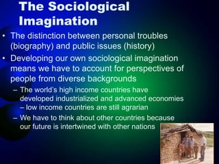 The Sociological
Imagination
• The distinction between personal troubles
(biography) and public issues (history)
• Developing our own sociological imagination
means we have to account for perspectives of
people from diverse backgrounds
– The world’s high income countries have
developed industrialized and advanced economies
– low income countries are still agrarian
– We have to think about other countries because
our future is intertwined with other nations
 
