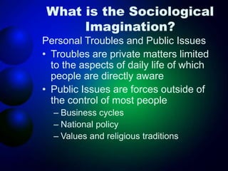What is the Sociological
Imagination?
Personal Troubles and Public Issues
• Troubles are private matters limited
to the aspects of daily life of which
people are directly aware
• Public Issues are forces outside of
the control of most people
– Business cycles
– National policy
– Values and religious traditions
 